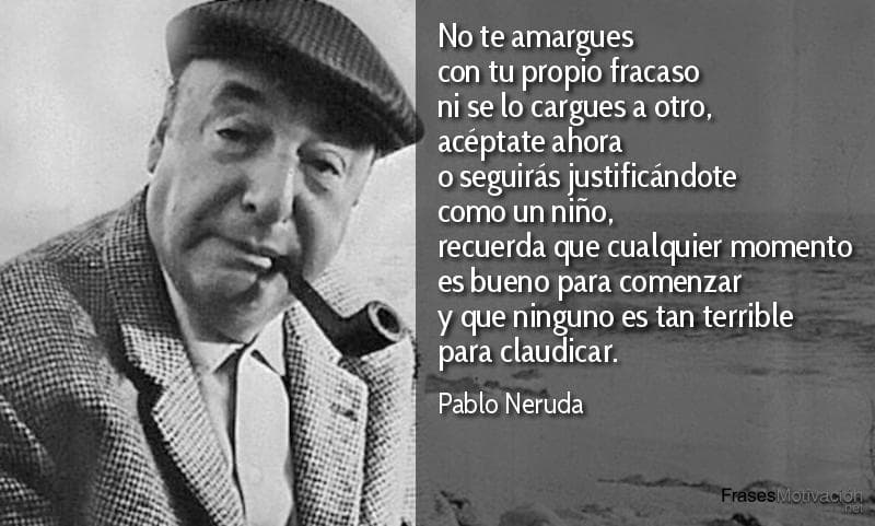 No te amargues con tu propio fracaso ni se lo cargues a otro, acéptate ahora o seguirás justificándote como un niño, recuerda que cualquier momento es bueno para comenzar y que ninguno es tan terrible para claudicar. - Pablo Neruda